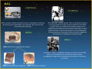 MÁS…CAMPANASATUMPANÁfrica suroeste. También llamados cencerros. Acompañan a todo tipo de músicas, bien emparejadas o por separado. Son más que nada instrumentos de marcación.África del oeste. Tambor  grande. Tiene un pie abierto tubular y un cuerpo grande en la tapa, la piel es batida por dos palillos curvados. Éstos son tambores de prestigio usados por los redoblantes principales para las ocasiones especiales, en actos públicos del jefe o para la comunicación con los antepasados. En las procesiones, el atumpan lo lleva un hombre colgado de los hombros y el redoblante va detrás tocando.MBIRAMBELAMbira dentro de un resonador de calabaza.Su utilización, según los grabados rupestres, se cifra en unos 15.000 años, y es considerada como la madre de todas las arpas.Los Ngbaka de Congo y Rep. Centroafricana lo utilizan en muchos de sus rituales.Mbira (cuerpo principal y lengüetas)Mbira con caja de resonancia