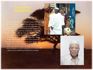 CANTANTES AFRICANOS SalifKeita Y MoryKantéSalif Keita,1949 en Mali, es cantante y compositor del pop africano. Es conocido como La Voz de Oro africana. Es descendiente directo del fundador del Imperio de Mali, SundiataKeita.Fue marginado y apartado por ser albino, signo de mala suerte en la cultura Mandicas. Keita ha triunfado en Europa como uno de los grandes cantantes africanos. MoryKanté (República de Guinea) MoryKanté es heredero de la tradición africana griot de los djelis Mande. Su carrera profesional se remonta a los años 70 cuando se une a la SuperRail Band, donde además de tocar la guitarra y el balafón, pasó a ser el cantante principal de la banda.