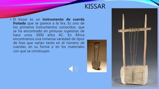 KISSAR
• El kissar es un instrumento de cuerda
frotada que se parece a la lira. Es uno de
los primeros instrumentos conocidos, que
se ha encontrado en pinturas rupestres de
hace unos 3000 años AC. En África
encontramos una inmensa variedad de tipos
de liras que varían tanto en el número de
cuerdas, en su forma o en los materiales
con que se construyen.
 