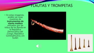 FLAUTAS Y TROMPETAS
• En estas imagenes,
podéis ver unas
muestras de
instrumentos de
viento madera
utilizados por las
tribus de los Banda en
la República
Democrática del
Congo, República
Centroafricana y en
Sudán
 