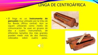 LINGA DE CENTROÁFRICA
• El linga es un instrumento de
percusión muy utilizado por la tribu de
los Banda (África central). Aún se
siguen utilizando como medio de
comunicación. Se usan en grupos de
dos a cuatro instrumentos, de
diferentes tamaños (los más grandes
pueden medir más de dos metros),
colocados sobre cuatro patas.
 