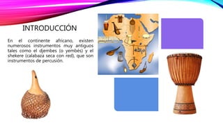 INTRODUCCIÓN
En el continente africano, existen
numerosos instrumentos muy antiguos
tales como el djembes (o yembés) y el
shekere (calabaza seca con red), que son
instrumentos de percusión.
 