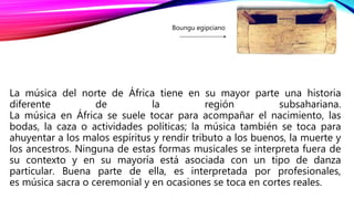 La música del norte de África tiene en su mayor parte una historia
diferente de la región subsahariana.
La música en África se suele tocar para acompañar el nacimiento, las
bodas, la caza o actividades políticas; la música también se toca para
ahuyentar a los malos espíritus y rendir tributo a los buenos, la muerte y
los ancestros. Ninguna de estas formas musicales se interpreta fuera de
su contexto y en su mayoría está asociada con un tipo de danza
particular. Buena parte de ella, es interpretada por profesionales,
es música sacra o ceremonial y en ocasiones se toca en cortes reales.
Boungu egipciano
 