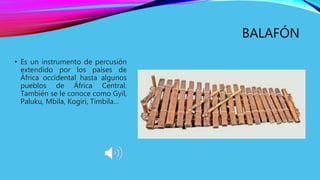 BALAFÓN
• Es un instrumento de percusión
extendido por los países de
África occidental hasta algunos
pueblos de África Central.
También se le conoce como Gyil,
Paluku, Mbila, Kogiri, Timbila…
 
