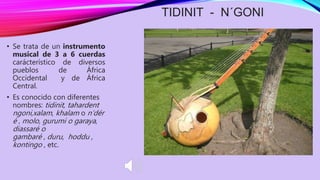 TIDINIT - N´GONI
• Se trata de un instrumento
musical de 3 a 6 cuerdas
carácterístico de diversos
pueblos de África
Occidental y de África
Central.
• Es conocido con diferentes
nombres: tidinit, tahardent
ngoni,xalam, khalam o n’dér
é , molo, gurumi o garaya,
diassaré o
gambaré , duru, hoddu ,
kontingo , etc.
 
