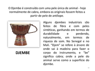 Alguns djembes industriais são
feitos de fibra e com peles
sintéticas, ganhando em termos de
durabilidade e perdendo,
naturalmente, em termos de
riqueza de som. No Senegal e no
Mali. “Djem” se refere à árvore de
onde sai à madeira para fazer o
corpo do instrumento, e “be”
significa cabra; onde a pele do
animal serve como a superfície do
djembe.
O Djembe é construído com uma pele única de animal - hoje
normalmente de cabra, embora os originais fossem feitos a
partir de pele de antílope.
DJEMBE
10
 