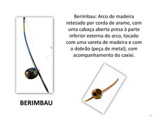 Berimbau: Arco de madeira
retesado por corda de arame, com
uma cabaça aberta presa à parte
inferior externa do arco, tocado
com uma vareta de madeira e com
o dobrão (peça de metal), com
acompanhamento do caxixi.
BERIMBAU
11
 