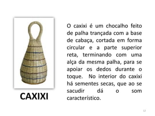 O caxixi é um chocalho feito
de palha trançada com a base
de cabaça, cortada em forma
circular e a parte superior
reta, terminando com uma
alça da mesma palha, para se
apoiar os dedos durante o
toque. No interior do caxixi
há sementes secas, que ao se
sacudir dá o som
característico.CAXIXI
12
 
