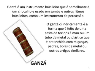 Ganzá é um instrumento brasileiro que é semelhante a
um chocalho e usado em samba e outros ritmos
brasileiros, como um instrumento de percussão.
O ganzá cilindricamente é a
forma que é feito de uma
cesta de tecidos à mão ou um
tubo de metal ou plástico que
é preenchido com miçangas,
pedras, bolas de metal ou
outros artigos similares.
GANZÁ
13
 