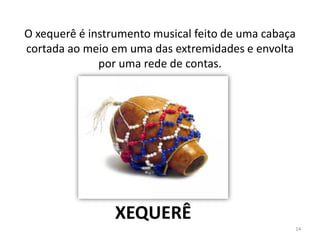 O xequerê é instrumento musical feito de uma cabaça
cortada ao meio em uma das extremidades e envolta
por uma rede de contas.
XEQUERÊ
14
 