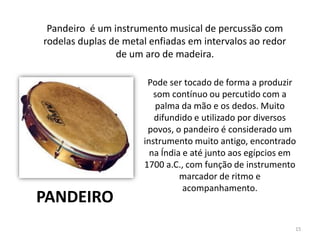 Pode ser tocado de forma a produzir
som contínuo ou percutido com a
palma da mão e os dedos. Muito
difundido e utilizado por diversos
povos, o pandeiro é considerado um
instrumento muito antigo, encontrado
na Índia e até junto aos egípcios em
1700 a.C., com função de instrumento
marcador de ritmo e
acompanhamento.
Pandeiro é um instrumento musical de percussão com
rodelas duplas de metal enfiadas em intervalos ao redor
de um aro de madeira.
PANDEIRO
15
 