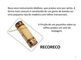 A fricção de um pauzinho sobre os
talhos produz um som de
raspagem.
Reco-reco instrumento idiofone, que produz som por atrito. A
forma mais comum é constituída de um gomo de bambu ou
uma pequena ripa de madeira com talhos transversais.
RECORECO
16
 