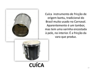 Cuíca instrumento de fricção de
origem bantu, tradicional do
Brasil muito usado no Carnaval.
Aparentemente é um tambor,
mas tem uma varinha encostada
à pele, no interior. É a fricção da
vara que produz.
CUÍCA 17
 