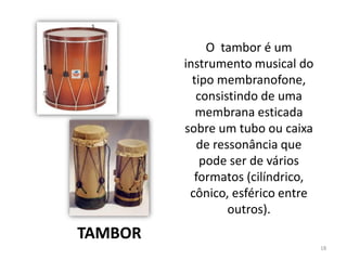 18
O tambor é um
instrumento musical do
tipo membranofone,
consistindo de uma
membrana esticada
sobre um tubo ou caixa
de ressonância que
pode ser de vários
formatos (cilíndrico,
cônico, esférico entre
outros).
TAMBOR
 