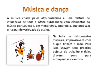 A música criada pelos afro-brasileiros é uma mistura de
influências de toda a África subsaariana com elementos da
música portuguesa e, em menor grau, ameríndia, que produziu
uma grande variedade de estilos.
Na falta de instrumentos
musicais, improvisavam com
o que tinham à mão. Para
isso, usavam seus próprios
objetos de trabalho e deles
tiravam sons para
acompanhar a cantoria.
3
 