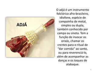 O adjá é um instrumento
folclórico afro-brasileiro,
idiofone, espécie de
campainha de metal,
simples ou dupla,
também conhecido por
campa ou sineta. Tem a
função de invocar os
orixás, chamar os
crentes para o ritual de
“dar comida” ao santo,
ou para reverenciá-lo,
além de acompanhar as
danças e os toques de
atabaque.
ADJÁ
6
 