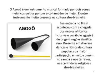 Sua entrada no Brasil
aconteceu com a chegada
dos negros africanos.
Inclusive o vocábulo agogô é
de origem nagô e significa
sino. Presente em diversas
danças e ritmos da cultura
popular, sua maior
participação é muito comum
no samba e nos terreiros,
nas cerimônias religiosas
afro-brasileiras.
O Agogô é um instrumento musical formado por dois cones
metálicos unidos por um arco também de metal. É outro
instrumento muito presente na cultura afro-brasileira.
AGOGÔ
7
 