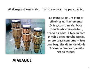 Constitui-se de um tambor
cilíndrico ou ligeiramente
cônico, com uma das bocas
cobertas de couro de boi ,
veado ou bode. É tocado com
as mãos, com duas baquetas,
ou por vezes com uma mão e
uma baqueta, dependendo do
ritmo e do tambor que está
sendo tocado.
Atabaque é um instrumento musical de percussão.
ATABAQUE
9
 