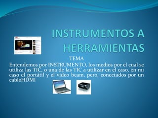 TEMA
Entendemos por INSTRUMENTO, los medios por el cual se
utiliza las TIC, o una de las TIC a utilizar en el caso, en mi
caso el portátil y el video beam, pero, conectados por un
cableHDMI