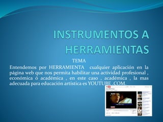 TEMA
Entendemos por HERRAMIENTA cualquier aplicación en la
página web que nos permita habilitar una actividad profesional ,
económica ó académica , en este caso , académica , la mas
adecuada para educación artística es YOUTUBE .COM.
 