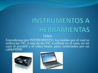 TEMA
Entendemos por INSTRUMENTO, los medios por el cual se
utiliza las TIC, o una de las TIC a utilizar en el caso, en mi
caso el portátil y el video beam, pero, conectados por un
cableHDMI
 