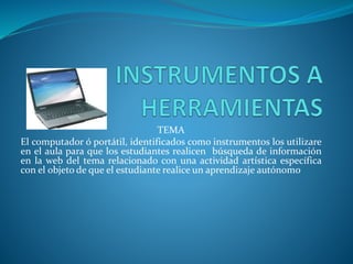 TEMA
El computador ó portátil, identificados como instrumentos los utilizare
en el aula para que los estudiantes realicen búsqueda de información
en la web del tema relacionado con una actividad artística específica
con el objeto de que el estudiante realice un aprendizaje autónomo
 