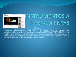TEMA
En cuanto a la herramienta YOUTUBE.COM, el aprendizaje se orienta a una
aula invertida, se invita al estudiante a que abra el LINK de YOUTUBE.COM , y,
explore con calma el tema y la actividad sugerida, porque puede rebobinar el
video, pausar y adelantar cuando desee y el tiempo que desee cuantas veces lo
requiere hasta su ritmo de aprendizaje lo indique
 