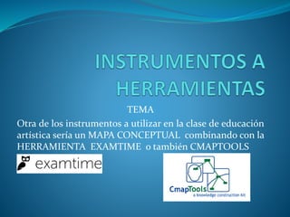 TEMA
Otra de los instrumentos a utilizar en la clase de educación
artística sería un MAPA CONCEPTUAL combinando con la
HERRAMIENTA EXAMTIME o también CMAPTOOLS
 