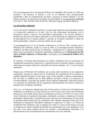 Con la promulgación de la Constitución Política de la República del Ecuador en 1998, que
reconoce a las personas, el derecho a vivir en un ambiente sano, ecológicamente
equilibrado y libre de contaminación; de forma a preservar el medio ambiente y de esta
manera garantiza un desarrollo sustentable fue promulgada la Ley de Gestión Ambiental
LEY NO. 37. RO/ 245 DE 30 DE JULIO DE 1999 para cumplir con dichos objetivos.
Ley de Gestión Ambiental
La Ley de Gestión Ambiental constituye el cuerpo legal específico más importante atinente
a la protección ambiental en el país. Esta ley está relacionada directamente con la
prevención, control y sanción a las actividades contaminantes a los recursos naturales y
establece las directrices de política ambiental, así como determina las obligaciones, niveles
de participación de los sectores público y privado en la gestión ambiental y señala los
límites permisibles, controles y sanciones dentro de este campo.
La promulgación de la Ley de Gestión Ambiental en el año de 1999, confirmó que el
Ministerio del Ambiente, creado en el año de 1996, es la autoridad nacional ambiental y
estableció un Marco general para el desarrollo y aprobación de la normativa ambiental,
dentro de los principios de desarrollo sustentable, establecidos en la Declaración de Río
sobre el Medio Ambiente y el Desarrollo, y ratificados en la Constitución Política de la
República.
Se establece el Sistema Descentralizado de Gestión Ambiental como un mecanismo de
coordinación transectorial, interacción y cooperación entre los distintos ámbitos, sistemas y
subsistemas de manejo ambiental y de gestión de recursos naturales. Art. 5, Ley de Gestión
Ambiental.
Dispone que el Ministerio del Ambiente, por su parte, debe coordinar con los organismos
competentes sistemas de control para la verificación del cumplimiento de las normas de
calidad ambiental referentes al aire, agua, suelo, ruido, desechos y agentes contaminantes.
Por otro lado, se establece que las obras públicas, privadas o mixtas y los proyectos de
inversión públicos o privados que puedan causar impactos ambientales, deben previamente
a su ejecución ser calificados, por los organismos descentralizados de control, conforme el
Sistema Único de Manejo Ambiental.
Esta Ley y su Respectivo Reglamento para la Prevención y Control de la Contaminación
Ambiental, son aplicados en lo que tiene que ver con el recurso aire a través de la Norma de
Emisiones al Aire desde fuentes fijas de combustión, previsto en el Libro VI, Anexo 3 del
Texto Unificado de Legislación Secundaria Ambiental, en donde se establecen los límites
permisibles, disposiciones y prohibiciones para emisiones de contaminantes del aire hacia
la atmósfera desde fuentes fijas de combustión. Otro capítulo importante dentro del Texto
Unificado de Legislación Secundaria Ambiental es aquel que se refiere a la Norma de
Calidad del Aire Ambiente y que se estipula en el Libro VI, Anexo 4 del mismo en la cual
se establecen los límites máximos permisibles de contaminantes en el aire ambiente a nivel
del suelo. Esta norma también provee los métodos y procedimientos destinados a la
determinación de las concentraciones de contaminantes en el aire ambiente.
 