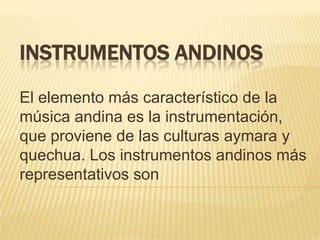 INSTRUMENTOS ANDINOS
El elemento más característico de la
música andina es la instrumentación,
que proviene de las culturas aymara y
quechua. Los instrumentos andinos más
representativos son
 