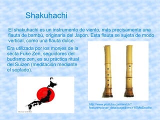Shakuhachi
El shakuhachi es un instrumento de viento, más precisamente una
flauta de bambú, originaria del Japón. Esta flauta se sujeta de modo
vertical, como una flauta dulce.
Era utilizada por los monjes de la
secta Fuke Zen, seguidores del
budismo zen, es su práctica ritual
del Suizen (meditación mediante
el soplado).




                                     http://www.youtube.com/watch?
                                     feature=player_detailpage&v=wY1EMwDeaBw
 