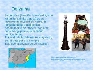 Dolzaina
La dulzaina (también llamada dolçaina,
xaramita, xirimita o gaita) es es
instrumento musical de viento, de
lengueta doble i tubo cónico,
generalmente de madera, con una
serie de agujeros que se tapan
con los dedos.
El sonido de la dulzaina es muy vivo y
penetrante por eso siempre
Esta acompanyada de un “tabalet”.



                                    http://www.youtube.com/watch?
                                    feature=player_detailpage&v=gdN88LBj1cs
 