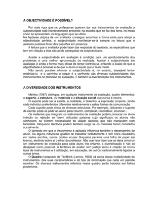 A OBJECTIVIDADE É POSSÍVEL?
Por mais rigor que os professores queiram dar aos instrumentos de avaliação a
subjectividade está inevitavelmente presente: na escolha que se faz dos itens, no modo
como se apresentam, na linguagem que se utiliza.
Na hipótese utópica de um avaliador conseguir encontrar a forma certa para atingir a
objectividade perfeita, a subjectividade manifestar-se-ia sempre na leitura que o
avaliado pudesse fazer das questões em presença.
A leitura que o avaliador pode fazer das respostas do avaliado, as expectativas que
tem em relação a elas são ainda carregadas de subjectividade.
Aceitar a subjectividade em avaliação é condição para um aprofundamento dos
problemas e uma melhor aproximação da realidade. Aceitar a subjectividade em
avaliação é ainda a forma mais eficaz de tentar controlá-la, evitando a ilusão de que a
objectividade é possível e de que o aluno é aquilo que o teste mede.
Não sendo possível eliminar a subjectividade é, no entanto, desejável tentar
relativizá-la e o caminho a seguir é o confronto das diversas subjectividades dos
intervenientes no processo de avaliação. É também a diversificação dos instrumentos.
A DIVERSIDADE DOS INSTRUMENTOS
Meirieu (1987) distingue, em qualquer instrumento de avaliação, quatro elementos:
o suporte, a estrutura, os materiais e a situação social que nunca é neutra.
O suporte pode ser a escrita, a oralidade, o desenho, a expressão corporal...tendo
cada indivíduo preferências diferentes relativamente a estas formas de comunicação.
Cada suporte pode ainda ter diversas estruturas. Por exemplo, utilizando o suporte
da escrita, pode-se pedir ao aluno para resumir, completar, reconstituir, enunciar...
Os materiais que integram os instrumentos de avaliação podem provocar no aluno
inibição ou rejeição se forem utilizadas palavras cujo significado os alunos não
conhecem, se tiverem necessidade de utilizar objectos que não manipulem com
facilidade. Bloqueios afectivos podem também surgir se os materiais forem conotados
socialmente.
O contexto em que o instrumento é aplicado influencia também o desempenho do
aluno. Se alguns indivíduos gostam de trabalhar isoladamente e têm bons resultados
em testes escritos, outros podem acusar bloqueios perante uma folha de papel em
branco, sentindo sobre si o olhar do professor. Não quer isto dizer que se deva construir
um instrumento de avaliação para cada aluno. No entanto, a diversificação é não só
desejável como possível. A tentativa de avaliar com justiça levou à criação de novos
tipos de instrumentos e à utilização, em educação, de outros tradicionalmente ligados a
outras áreas.
O Quadro I adaptado de TenBrink (Lemos, 1992) dá conta dessa multiplicidade de
instrumentos, das suas características e do tipo de informação que cada um permite
recolher. Os diversos instrumentos referidos nesse quadro serão tratados em folhas
posteriores.
 