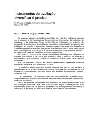 Instrumentos de avaliação:
diversificar é preciso
In: “Pensar avaliação, melhorar a aprendizagem”/IIE
Lisboa: IIE, 1994
QUALITATIVO E (OU) QUANTITATIVO?
Em avaliação escolar a ambição de quantificar com rigor tem mobilizado esforços
dos professores e de investigadores dos domínios da docimologia, da sociologia, da
psicologia e da pedagogia. Nesse sentido têm-se multiplicado as tentativas de
construção de instrumentos de medida que possibilitem a classificação dos saberes dos
indivíduos. No entanto, o avanço das ciências sociais e humanas veio desocultar a
fragilidade desses instrumentos, pois que se é verdade que tudo o que é existe numa
certa quantidade que se pode medir, é verdade também que o que se passa no interior
de cada um não pode ser medido por um observador exterior.
Daí resulta o confronto entre os que, no desejo de tudo objectivar, defendem os
métodos quantitativos e os outros que, preferindo olhar o indivíduo na situação e
descrevê-lo a partir dos dados colhidos na observação directa, optam pelos métodos
qualitativos.
Hoje, na linguagem corrente, às palavras quantitativo e qualitativo colam-se
conotações variadas e, em certa medida, opostas:
. a qualitativo alguns associam empatia, abertura aos valores, mas também a
possibilidade de um aprofundamento que permite a compreensão da realidade na sua
espessura e complexidade, enquanto outros lhe associam subjectividade, fantasia,
fiabilidade nula;
. a quantitativo, os primeiros associam desumanização, empobrecimento,
subjectividade não assumida, enquanto os outros lhe associam precisão, objectividade,
seriedade no processo.
Face à reconhecida complexidade dos problemas de ensino-aprendizagem e da
sua avaliação esboça-se, hoje, uma outra via que propõe a utilização das duas
metodologias através de um processo progressivo de aperfeiçoamento que implica a
adequação às situações e a articulação entre as várias técnicas e instrumentos.
 