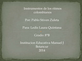 1 
Instrumentos de los ritmos 
colombianos 
Por: Pablo Stiven Zuleta 
Para: Ledis Laura Quintana 
Grado: 8°B 
Institucion Educativa Manuel J 
Betancur 
2014 
 