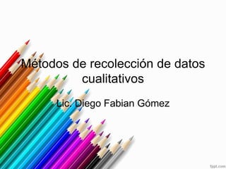 Métodos de recolección de datos 
cualitativos 
Lic. Diego Fabian Gómez 
 