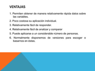 VENTAJAS
1. Permiten obtener de manera relativamente rápida datos sobre
   las variables.
2. Poco costosa su aplicación individual.
3. Relativamente fácil de responder.
4. Relativamente fácil de analizar y comparar
5. Puede aplicarse a un considerable número de personas.
6. Normalmente disponemos de versiones para escoger o
   basarnos en éstas.
 