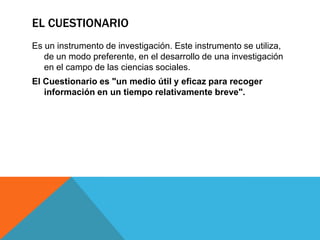 EL CUESTIONARIO
Es un instrumento de investigación. Este instrumento se utiliza,
   de un modo preferente, en el desarrollo de una investigación
   en el campo de las ciencias sociales.
El Cuestionario es "un medio útil y eficaz para recoger
   información en un tiempo relativamente breve".
 