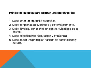 Principios básicos para realizar una observación:

1. Debe tener un propósito específico.
2. Debe ser planeada cuidadosa y sistemáticamente.
3. Debe llevarse, por escrito, un control cuidadoso de la
   misma.
4. Debe especificarse su duración y frecuencia.
5. Debe seguir los principios básicos de confiabilidad y
   validez.
 