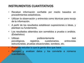 INSTRUMENTOS CUANTITATIVOS
• Recaban información confiable por medio basados en
  procedimientos estadísticos.
• Utilizan la observación y entrevista como técnicas para recojo
  de la información.
• A partir de los resultados establecen suposiciones o ideas, y
  plantean su fundamento.
• Los resultados obtenidos son sometidos a prueba o análisis.
  (Estadístico)
• Utilizan                 preferentemente                  test
  psicológicos,     registros,    cuestionarios,     entrevistas
  estructuradas, pruebas situacionales, sondeos, etc.
• Pretende estudiar lo que la gente dice que hace.
• Recogen y analizan datos y los convierte a números
  cuantitativos.
 