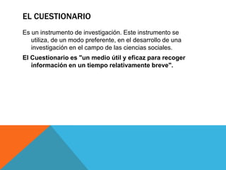 EL CUESTIONARIO
Es un instrumento de investigación. Este instrumento se
   utiliza, de un modo preferente, en el desarrollo de una
   investigación en el campo de las ciencias sociales.
El Cuestionario es "un medio útil y eficaz para recoger
   información en un tiempo relativamente breve".
 