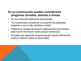 En su construcción pueden considerarse
  preguntas cerradas, abiertas o mixtas.
• Es una entrevista altamente estructurada.
• "Un cuestionario consiste en un conjunto de preguntas
  respecto a una o más variables a medir".
• Presenta la ventaja de requerir relativamente poco tiempo
  para reunir información sobre grupos numerosos.
• El sujeto que responde, proporciona por escrito información
  sobre sí mismo o sobre un tema dado.
 