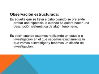Observación estructurada:
Es aquella que se lleva a cabo cuando se pretende
  probar una hipótesis, o cuando se quiere hacer una
  descripción sistemática de algún fenómeno.

Es decir, cuando estamos realizando un estudio o
  investigación en el que sabemos exactamente lo
  que vamos a investigar y tenemos un diseño de
  investigación.
 