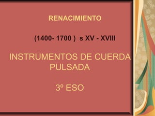 RENACIMIENTO

    (1400- 1700 ) s XV - XVIII

INSTRUMENTOS DE CUERDA
       PULSADA

          3º ESO
 