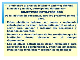 ∗ Terminando el análisis interno y externo; definida
  la misión y misión, corresponde determinar:
             OBJETIVOS ESTRATÉGICOS
De la Institución Educativa, para los próximos (cinco)
                          años.
∗ Estos objetivos deberán ser pocos y realmente
  estratégicos, es decir, deben anticipar el cambio y
  servir para unificar e integrar las decisiones y
  hacerlas coherentes.
∗ Deberán ser descripciones de los resultados que la
  institución   desea     alcanzar    en   el   tiempo
  determinado.
∗ Los objetivos estratégicos deben formularse para
  aprovechar las oportunidades, evitar las amenazas,
  impulsar las fortalezas y superar las debilidades.
 