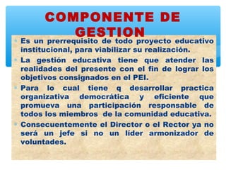 COMPONENTE DE
          GESTION
∗ Es un prerrequisito de todo proyecto educativo
  institucional, para viabilizar su realización.
∗ La gestión educativa tiene que atender las
  realidades del presente con el fin de lograr los
  objetivos consignados en el PEI.
∗ Para lo cual tiene q desarrollar practica
  organizativa democrática y eficiente que
  promueva una participación responsable de
  todos los miembros de la comunidad educativa.
∗ Consecuentemente el Director o el Rector ya no
  será un jefe si no un líder armonizador de
  voluntades.
 