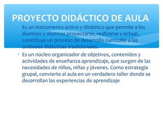 PROYECTO DIDÁCTICO DE AULA
∗ Es un instrumento activo y dinámico que permite a los
  alumnos y alumnas proyectarse, realizarse y actuar,
  constituye un proceso de desarrollo curricular a las
  unidades didácticas tradicionales.
∗ Es un núcleo organizador de objetivos, contenidos y
  actividades de enseñanza aprendizaje, que surgen de las
  necesidades de niños, niñas y jóvenes. Como estrategia
  grupal, convierte al aula en un verdadero taller donde se
  desarrollan las experiencias de aprendizaje
 