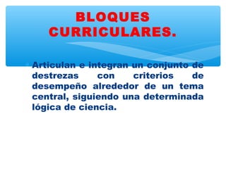 BLOQUES
    CURRICULARES.

∗ Articulan e integran un conjunto de
  destrezas     con    criterios   de
  desempeño alrededor de un tema
  central, siguiendo una determinada
  lógica de ciencia.
 
