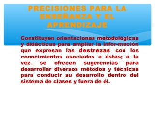 PRECISIONES PARA LA
      ENSEÑANZA Y EL
       APRENDIZAJE
∗ Constituyen orientaciones metodológicas
  y didácticas para ampliar la infor-mación
  que expresan las destrezas con los
  conocimientos asociados a éstas; a la
  vez,   se   ofrecen   sugerencias    para
  desarrollar diversos métodos y técnicas
  para conducir su desarrollo dentro del
  sistema de clases y fuera de él.
 