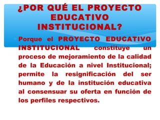 ¿POR QUÉ EL PROYECTO
      EDUCATIVO
    INSTITUCIONAL?
∗ Porque el PROYECTO EDUCATIVO
  INSTITUCIONAL          constituye  un
  proceso de mejoramiento de la calidad
  de la Educación a nivel Institucional;
  permite la resignificación del ser
  humano y de la institución educativa
  al consensuar su oferta en función de
  los perfiles respectivos.
 